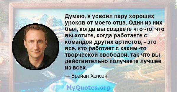 Думаю, я усвоил пару хороших уроков от моего отца. Один из них был, когда вы создаете что -то, что вы хотите, когда работаете с командой других артистов, - это все, кто работает с каким -то творческой свободой, так что