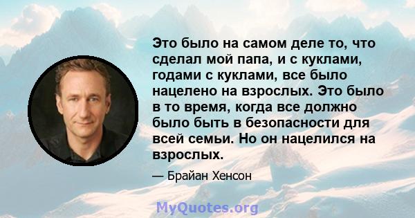 Это было на самом деле то, что сделал мой папа, и с куклами, годами с куклами, все было нацелено на взрослых. Это было в то время, когда все должно было быть в безопасности для всей семьи. Но он нацелился на взрослых.