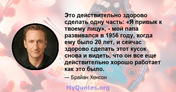 Это действительно здорово сделать одну часть: «Я привык к твоему лицу», - мой папа развивался в 1956 году, когда ему было 20 лет, и сейчас здорово сделать этот кусок снова и видеть, что он все еще действительно хорошо