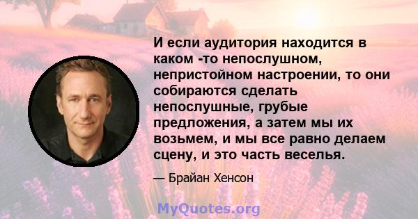 И если аудитория находится в каком -то непослушном, непристойном настроении, то они собираются сделать непослушные, грубые предложения, а затем мы их возьмем, и мы все равно делаем сцену, и это часть веселья.