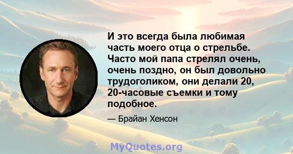 И это всегда была любимая часть моего отца о стрельбе. Часто мой папа стрелял очень, очень поздно, он был довольно трудоголиком, они делали 20, 20-часовые съемки и тому подобное.