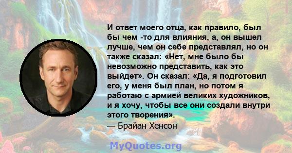 И ответ моего отца, как правило, был бы чем -то для влияния, а, он вышел лучше, чем он себе представлял, но он также сказал: «Нет, мне было бы невозможно представить, как это выйдет». Он сказал: «Да, я подготовил его, у 