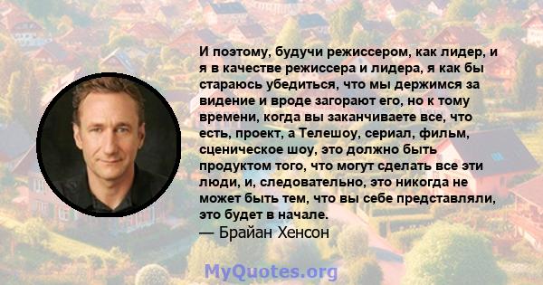 И поэтому, будучи режиссером, как лидер, и я в качестве режиссера и лидера, я как бы стараюсь убедиться, что мы держимся за видение и вроде загорают его, но к тому времени, когда вы заканчиваете все, что есть, проект, а 