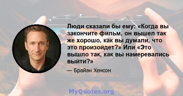 Люди сказали бы ему: «Когда вы закончите фильм, он вышел так же хорошо, как вы думали, что это произойдет?» Или «Это вышло так, как вы намеревались выйти?»