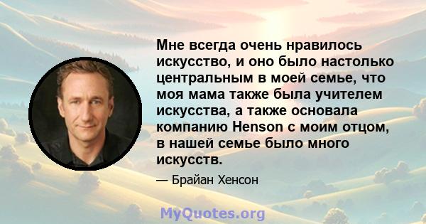 Мне всегда очень нравилось искусство, и оно было настолько центральным в моей семье, что моя мама также была учителем искусства, а также основала компанию Henson с моим отцом, в нашей семье было много искусств.