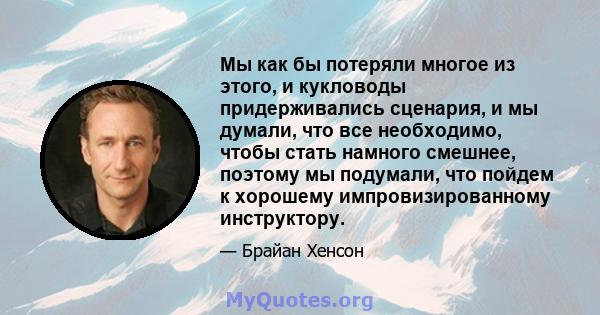 Мы как бы потеряли многое из этого, и кукловоды придерживались сценария, и мы думали, что все необходимо, чтобы стать намного смешнее, поэтому мы подумали, что пойдем к хорошему импровизированному инструктору.