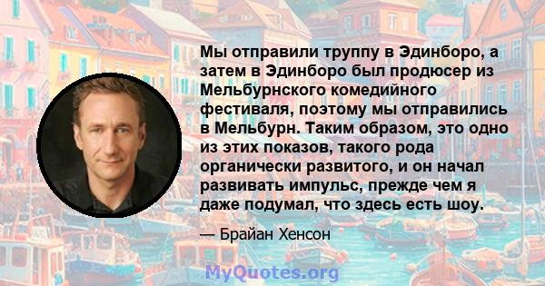 Мы отправили труппу в Эдинборо, а затем в Эдинборо был продюсер из Мельбурнского комедийного фестиваля, поэтому мы отправились в Мельбурн. Таким образом, это одно из этих показов, такого рода органически развитого, и он 