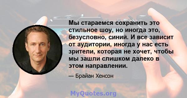 Мы стараемся сохранить это стильное шоу, но иногда это, безусловно, синий. И все зависит от аудитории, иногда у нас есть зрители, которая не хочет, чтобы мы зашли слишком далеко в этом направлении.