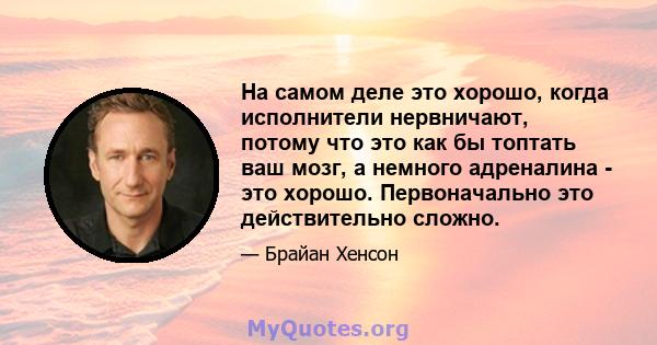 На самом деле это хорошо, когда исполнители нервничают, потому что это как бы топтать ваш мозг, а немного адреналина - это хорошо. Первоначально это действительно сложно.