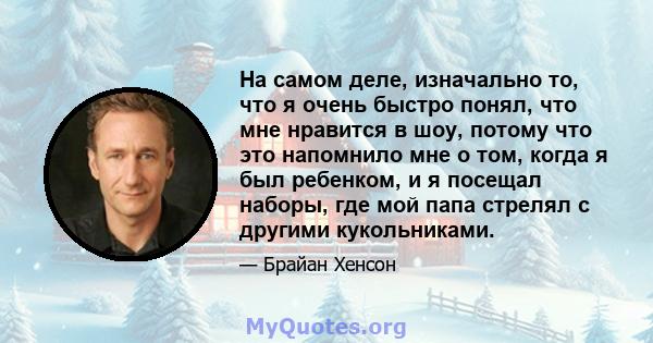 На самом деле, изначально то, что я очень быстро понял, что мне нравится в шоу, потому что это напомнило мне о том, когда я был ребенком, и я посещал наборы, где мой папа стрелял с другими кукольниками.