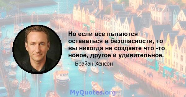 Но если все пытаются оставаться в безопасности, то вы никогда не создаете что -то новое, другое и удивительное.