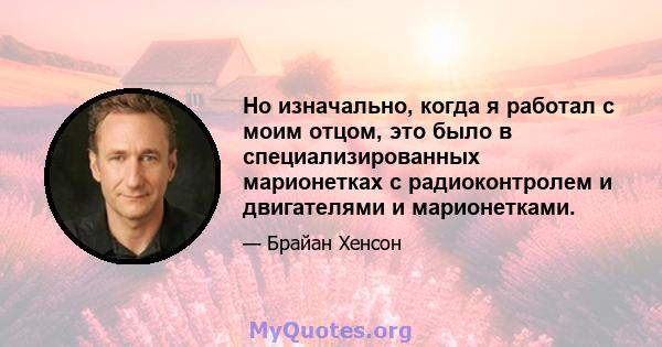 Но изначально, когда я работал с моим отцом, это было в специализированных марионетках с радиоконтролем и двигателями и марионетками.