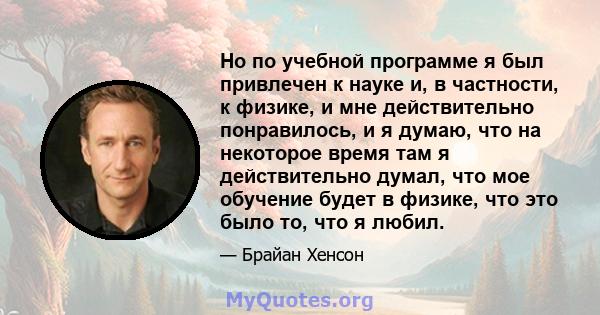 Но по учебной программе я был привлечен к науке и, в частности, к физике, и мне действительно понравилось, и я думаю, что на некоторое время там я действительно думал, что мое обучение будет в физике, что это было то,