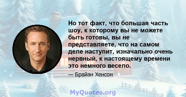 Но тот факт, что большая часть шоу, к которому вы не можете быть готовы, вы не представляете, что на самом деле наступит, изначально очень нервный, к настоящему времени это немного весело.