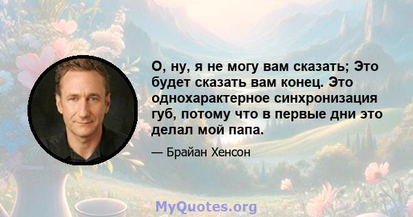 О, ну, я не могу вам сказать; Это будет сказать вам конец. Это однохарактерное синхронизация губ, потому что в первые дни это делал мой папа.