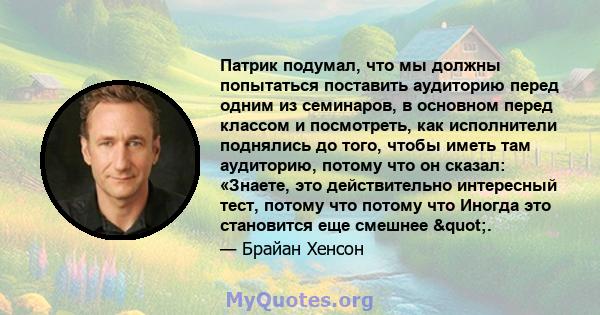 Патрик подумал, что мы должны попытаться поставить аудиторию перед одним из семинаров, в основном перед классом и посмотреть, как исполнители поднялись до того, чтобы иметь там аудиторию, потому что он сказал: «Знаете,