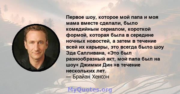 Первое шоу, которое мой папа и моя мама вместе сделали, было комедийным сериалом, короткой формой, которая была в середине ночных новостей, а затем в течение всей их карьеры, это всегда было шоу Эда Салливана, «Это был