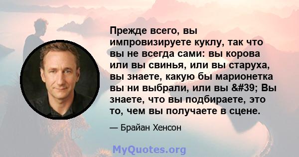 Прежде всего, вы импровизируете куклу, так что вы не всегда сами: вы корова или вы свинья, или вы старуха, вы знаете, какую бы марионетка вы ни выбрали, или вы ' Вы знаете, что вы подбираете, это то, чем вы