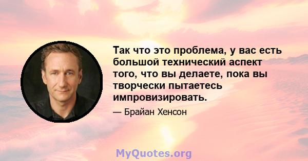 Так что это проблема, у вас есть большой технический аспект того, что вы делаете, пока вы творчески пытаетесь импровизировать.