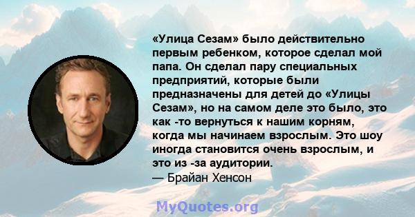 «Улица Сезам» было действительно первым ребенком, которое сделал мой папа. Он сделал пару специальных предприятий, которые были предназначены для детей до «Улицы Сезам», но на самом деле это было, это как -то вернуться