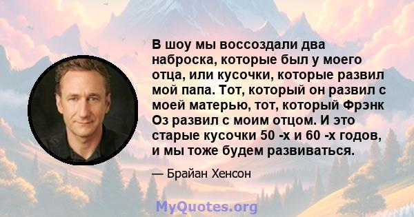 В шоу мы воссоздали два наброска, которые был у моего отца, или кусочки, которые развил мой папа. Тот, который он развил с моей матерью, тот, который Фрэнк Оз развил с моим отцом. И это старые кусочки 50 -х и 60 -х