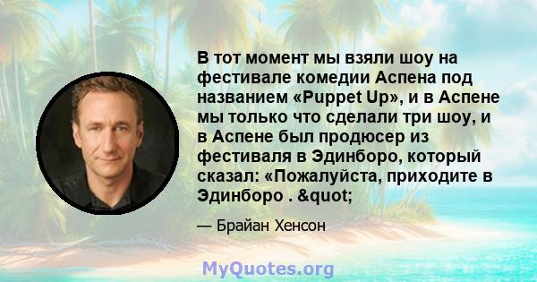 В тот момент мы взяли шоу на фестивале комедии Аспена под названием «Puppet Up», и в Аспене мы только что сделали три шоу, и в Аспене был продюсер из фестиваля в Эдинборо, который сказал: «Пожалуйста, приходите в