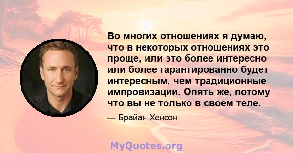 Во многих отношениях я думаю, что в некоторых отношениях это проще, или это более интересно или более гарантированно будет интересным, чем традиционные импровизации. Опять же, потому что вы не только в своем теле.