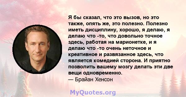 Я бы сказал, что это вызов, но это также, опять же, это полезно. Полезно иметь дисциплину, хорошо, я делаю, я делаю что -то, что довольно точное здесь, работая на марионетке, и я делаю что -то очень неточное и