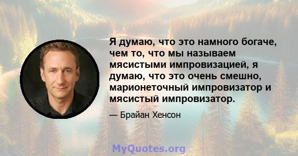 Я думаю, что это намного богаче, чем то, что мы называем мясистыми импровизацией, я думаю, что это очень смешно, марионеточный импровизатор и мясистый импровизатор.