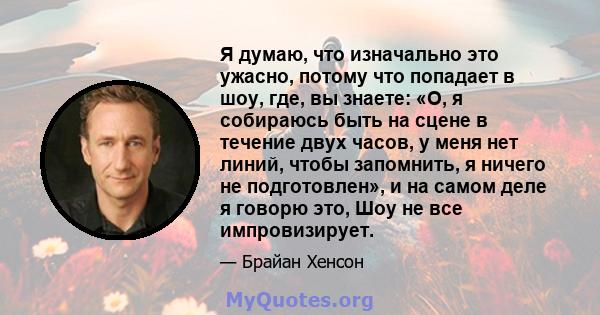 Я думаю, что изначально это ужасно, потому что попадает в шоу, где, вы знаете: «О, я собираюсь быть на сцене в течение двух часов, у меня нет линий, чтобы запомнить, я ничего не подготовлен», и на самом деле я говорю