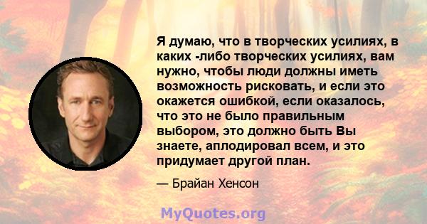 Я думаю, что в творческих усилиях, в каких -либо творческих усилиях, вам нужно, чтобы люди должны иметь возможность рисковать, и если это окажется ошибкой, если оказалось, что это не было правильным выбором, это должно