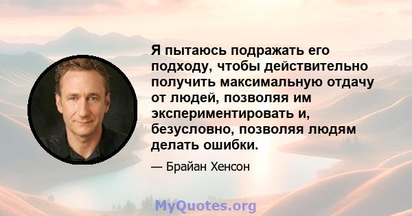 Я пытаюсь подражать его подходу, чтобы действительно получить максимальную отдачу от людей, позволяя им экспериментировать и, безусловно, позволяя людям делать ошибки.