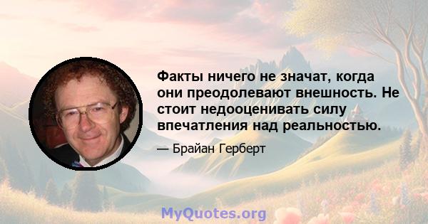 Факты ничего не значат, когда они преодолевают внешность. Не стоит недооценивать силу впечатления над реальностью.