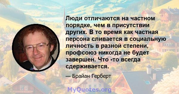 Люди отличаются на частном порядке, чем в присутствии других. В то время как частная персона сливается в социальную личность в разной степени, профсоюз никогда не будет завершен. Что -то всегда сдерживается.