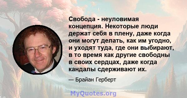 Свобода - неуловимая концепция. Некоторые люди держат себя в плену, даже когда они могут делать, как им угодно, и уходят туда, где они выбирают, в то время как другие свободны в своих сердцах, даже когда кандалы