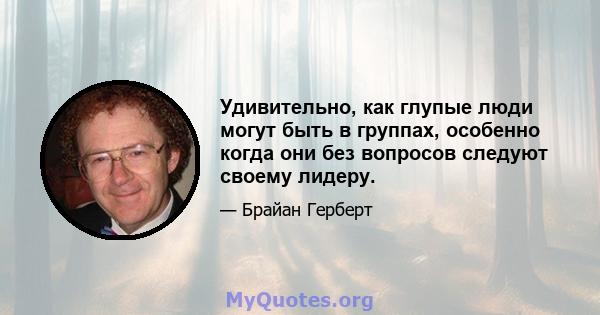 Удивительно, как глупые люди могут быть в группах, особенно когда они без вопросов следуют своему лидеру.