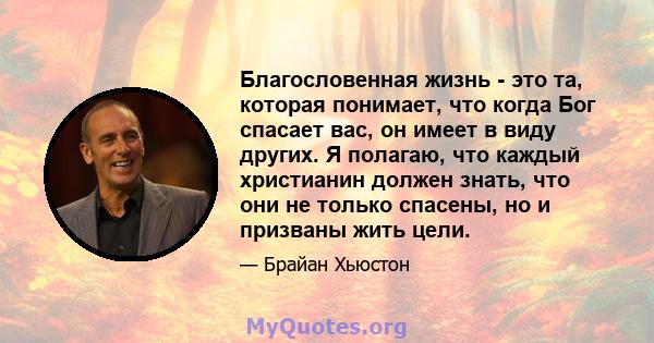 Благословенная жизнь - это та, которая понимает, что когда Бог спасает вас, он имеет в виду других. Я полагаю, что каждый христианин должен знать, что они не только спасены, но и призваны жить цели.