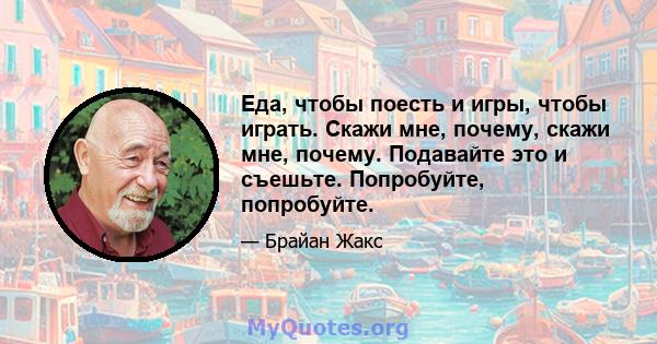 Еда, чтобы поесть и игры, чтобы играть. Скажи мне, почему, скажи мне, почему. Подавайте это и съешьте. Попробуйте, попробуйте.