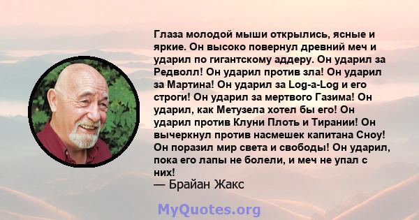 Глаза молодой мыши открылись, ясные и яркие. Он высоко повернул древний меч и ударил по гигантскому аддеру. Он ударил за Редволл! Он ударил против зла! Он ударил за Мартина! Он ударил за Log-a-Log и его строги! Он