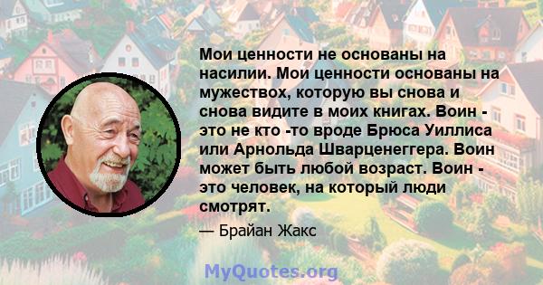 Мои ценности не основаны на насилии. Мои ценности основаны на мужествох, которую вы снова и снова видите в моих книгах. Воин - это не кто -то вроде Брюса Уиллиса или Арнольда Шварценеггера. Воин может быть любой