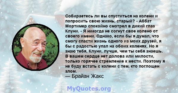 Собираетесь ли вы спуститься на колени и попросить свою жизнь, старый? - Аббат Мортимер спокойно смотрел в дикий глаз Клуни. - Я никогда не согнут свое колено от своего имени. Однако, если бы я думал, что смогу спасти