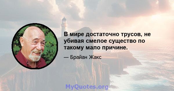 В мире достаточно трусов, не убивая смелое существо по такому мало причине.