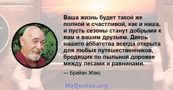 Ваша жизнь будет такой же полной и счастливой, как и наша, и пусть сезоны станут добрыми к вам и вашим друзьям. Дверь нашего аббатства всегда открыта для любых путешественников, бродящих по пыльной дорожке между лесами