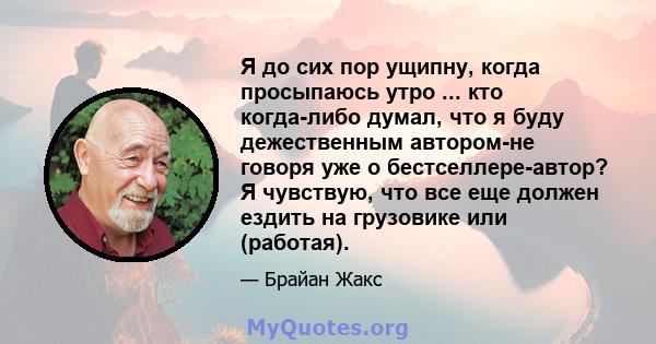 Я до сих пор ущипну, когда просыпаюсь утро ... кто когда-либо думал, что я буду дежественным автором-не говоря уже о бестселлере-автор? Я чувствую, что все еще должен ездить на грузовике или (работая).