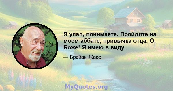 Я упал, понимаете. Пройдите на моем аббате, привычка отца. О, Боже! Я имею в виду.