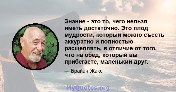 Знание - это то, чего нельзя иметь достаточно. Это плод мудрости, который можно съесть аккуратно и полностью расщеплять, в отличие от того, что на обед, который вы прибегаете, маленький друг.