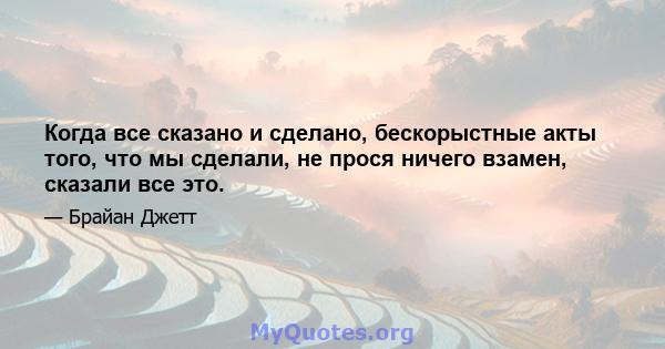 Когда все сказано и сделано, бескорыстные акты того, что мы сделали, не прося ничего взамен, сказали все это.