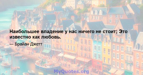 Наибольшее владение у нас ничего не стоит; Это известно как любовь.