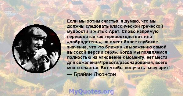 Если мы хотим счастья, я думаю, что мы должны следовать классической греческой мудрости и жить с Арет. Слово напрямую переводится как «превосходство» или «добродетель», но имеет более глубокое значение, что -то ближе к