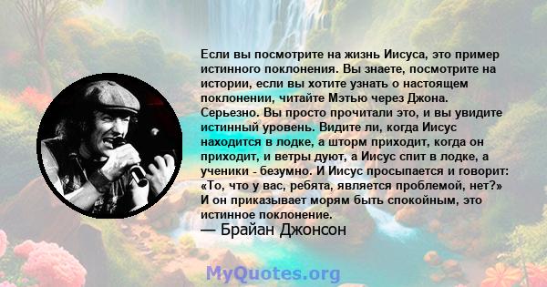 Если вы посмотрите на жизнь Иисуса, это пример истинного поклонения. Вы знаете, посмотрите на истории, если вы хотите узнать о настоящем поклонении, читайте Мэтью через Джона. Серьезно. Вы просто прочитали это, и вы